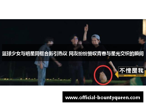 篮球少女与明星同框合影引热议 网友纷纷赞叹青春与星光交织的瞬间