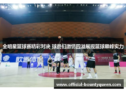 全明星篮球赛精彩对决 球员们激情四溢展现篮球巅峰实力