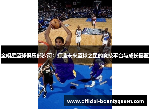 全明星篮球俱乐部沙河：打造未来篮球之星的竞技平台与成长摇篮