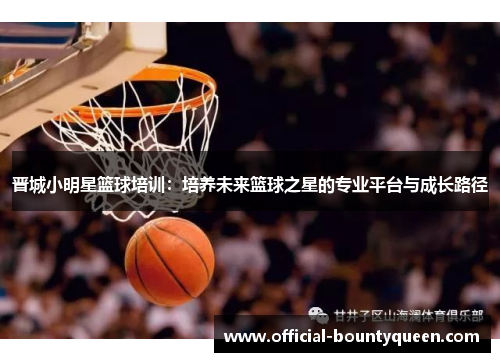 晋城小明星篮球培训：培养未来篮球之星的专业平台与成长路径