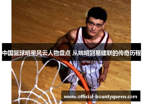 中国篮球明星风云人物盘点 从姚明到易建联的传奇历程
