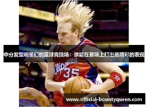 中分发型明星们的篮球竞技场：谁能在赛场上打出最精彩的表现