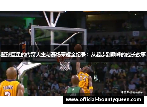 篮球巨星的传奇人生与赛场荣耀全纪录：从起步到巅峰的成长故事