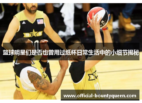 篮球明星们是否也曾用过纸杯日常生活中的小细节揭秘