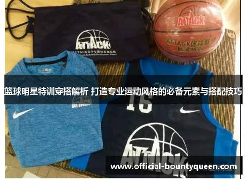 篮球明星特训穿搭解析 打造专业运动风格的必备元素与搭配技巧
