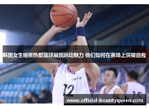 韩国女生明星热爱篮球展现运动魅力 他们如何在赛场上突破自我