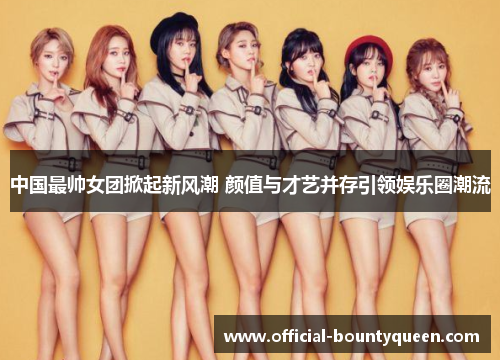 中国最帅女团掀起新风潮 颜值与才艺并存引领娱乐圈潮流